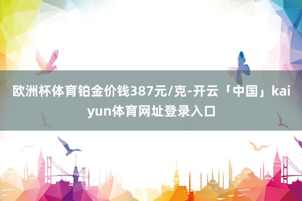 欧洲杯体育铂金价钱387元/克-开云「中国」kaiyun体育网址登录入口