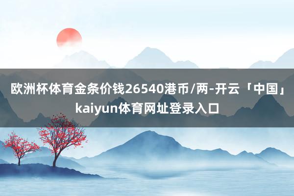 欧洲杯体育金条价钱26540港币/两-开云「中国」kaiyun体育网址登录入口