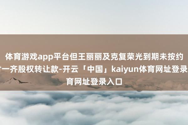 体育游戏app平台但王丽丽及克复荣光到期未按约支付一齐股权转让款-开云「中国」kaiyun体育网址登录入口