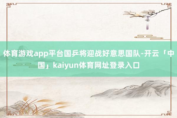 体育游戏app平台国乒将迎战好意思国队-开云「中国」kaiyun体育网址登录入口