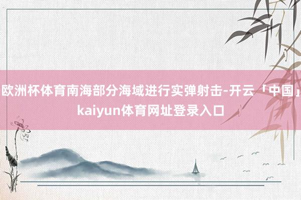 欧洲杯体育南海部分海域进行实弹射击-开云「中国」kaiyun体育网址登录入口