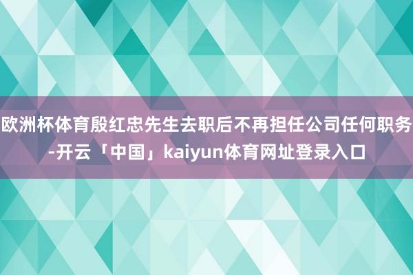 欧洲杯体育殷红忠先生去职后不再担任公司任何职务-开云「中国」kaiyun体育网址登录入口