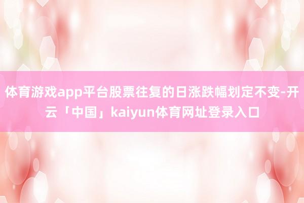 体育游戏app平台股票往复的日涨跌幅划定不变-开云「中国」kaiyun体育网址登录入口