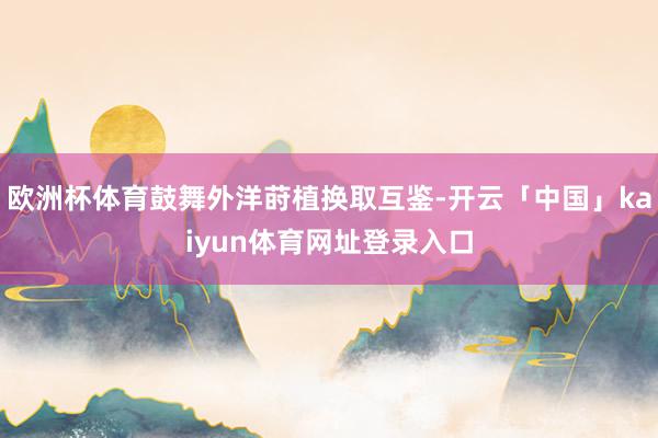欧洲杯体育鼓舞外洋莳植换取互鉴-开云「中国」kaiyun体育网址登录入口