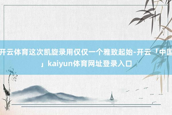 开云体育这次凯旋录用仅仅一个雅致起始-开云「中国」kaiyun体育网址登录入口