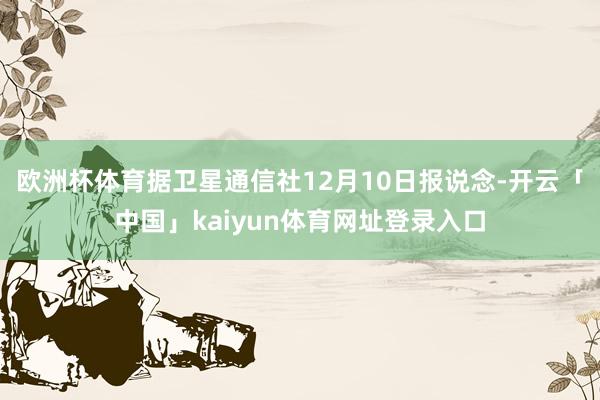 欧洲杯体育据卫星通信社12月10日报说念-开云「中国」kaiyun体育网址登录入口
