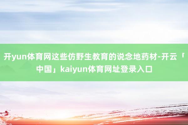 开yun体育网这些仿野生教育的说念地药材-开云「中国」kaiyun体育网址登录入口