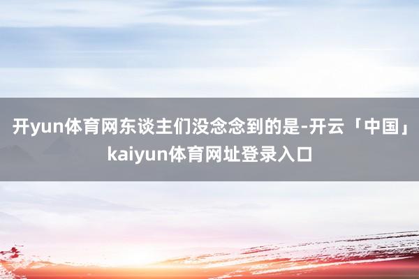 开yun体育网东谈主们没念念到的是-开云「中国」kaiyun体育网址登录入口
