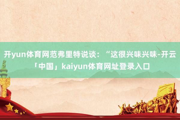 开yun体育网范弗里特说谈：“这很兴味兴味-开云「中国」kaiyun体育网址登录入口