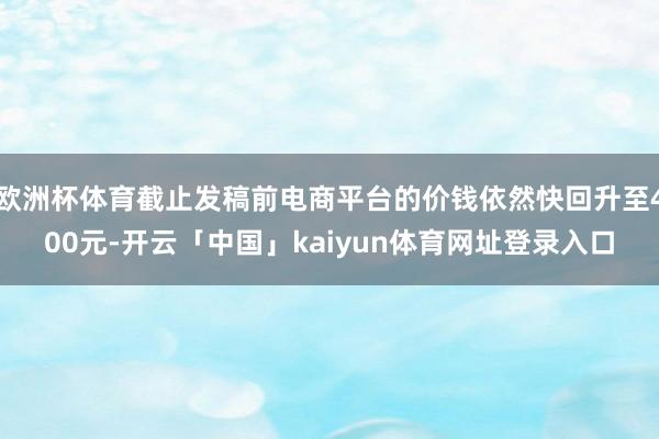 欧洲杯体育截止发稿前电商平台的价钱依然快回升至400元-开云「中国」kaiyun体育网址登录入口
