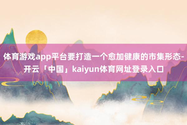 体育游戏app平台要打造一个愈加健康的市集形态-开云「中国」kaiyun体育网址登录入口