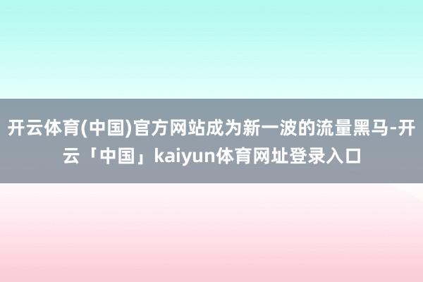 开云体育(中国)官方网站成为新一波的流量黑马-开云「中国」kaiyun体育网址登录入口