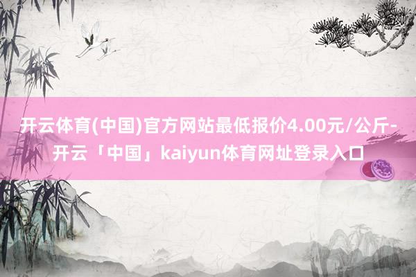 开云体育(中国)官方网站最低报价4.00元/公斤-开云「中国」kaiyun体育网址登录入口