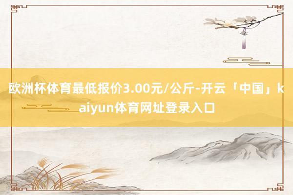 欧洲杯体育最低报价3.00元/公斤-开云「中国」kaiyun体育网址登录入口