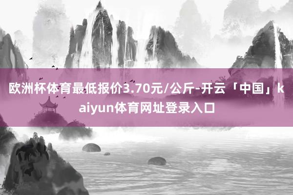 欧洲杯体育最低报价3.70元/公斤-开云「中国」kaiyun体育网址登录入口