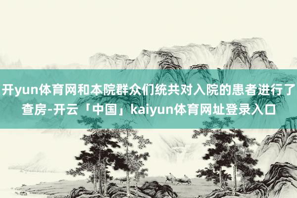 开yun体育网和本院群众们统共对入院的患者进行了查房-开云「中国」kaiyun体育网址登录入口
