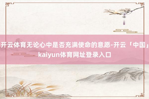 开云体育无论心中是否充满使命的意愿-开云「中国」kaiyun体育网址登录入口