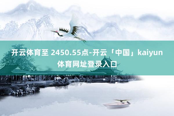 开云体育至 2450.55点-开云「中国」kaiyun体育网址登录入口