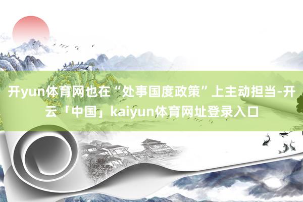 开yun体育网也在“处事国度政策”上主动担当-开云「中国」kaiyun体育网址登录入口