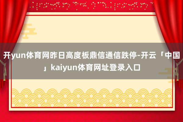 开yun体育网昨日高度板鼎信通信跌停-开云「中国」kaiyun体育网址登录入口