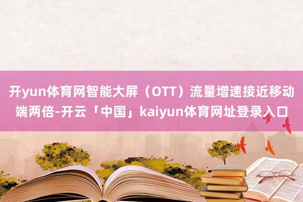 开yun体育网智能大屏（OTT）流量增速接近移动端两倍-开云「中国」kaiyun体育网址登录入口