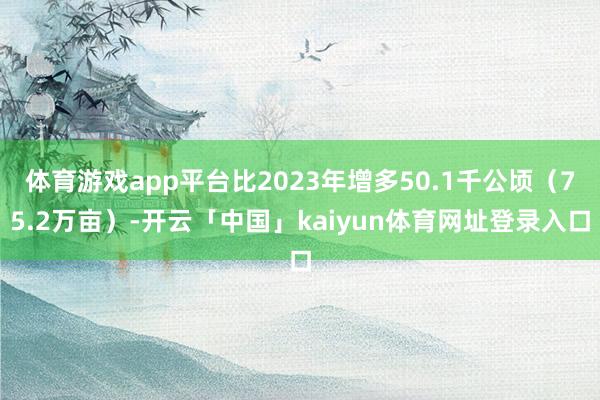 体育游戏app平台比2023年增多50.1千公顷（75.2万亩）-开云「中国」kaiyun体育网址登录入口