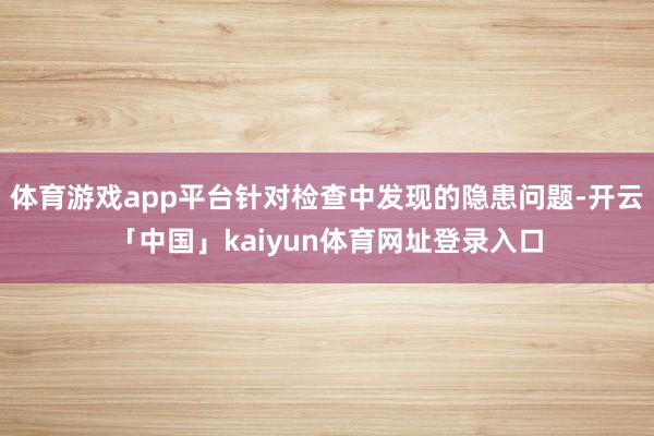 体育游戏app平台针对检查中发现的隐患问题-开云「中国」kaiyun体育网址登录入口
