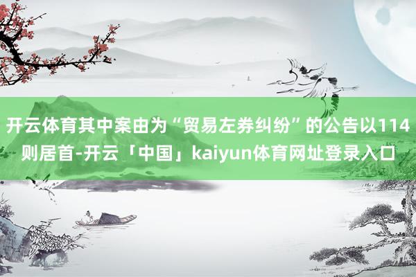 开云体育其中案由为“贸易左券纠纷”的公告以114则居首-开云「中国」kaiyun体育网址登录入口