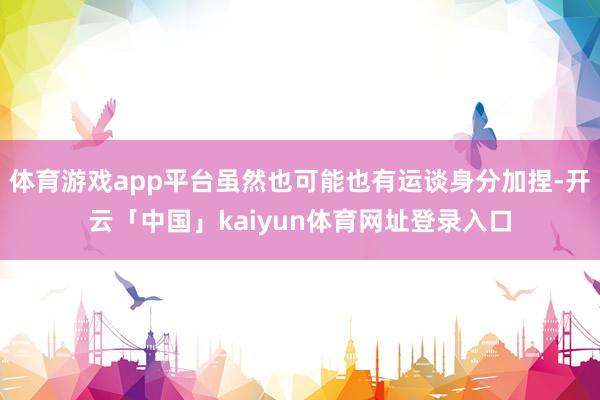 体育游戏app平台虽然也可能也有运谈身分加捏-开云「中国」kaiyun体育网址登录入口