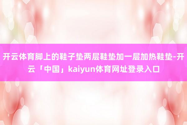 开云体育脚上的鞋子垫两层鞋垫加一层加热鞋垫-开云「中国」kaiyun体育网址登录入口