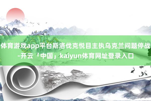 体育游戏app平台斯洛伐克悦目主执乌克兰问题停战-开云「中国」kaiyun体育网址登录入口