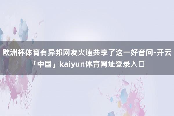 欧洲杯体育有异邦网友火速共享了这一好音问-开云「中国」kaiyun体育网址登录入口