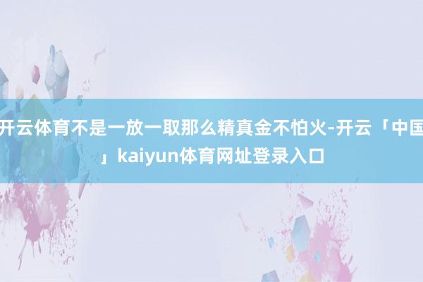 开云体育不是一放一取那么精真金不怕火-开云「中国」kaiyun体育网址登录入口