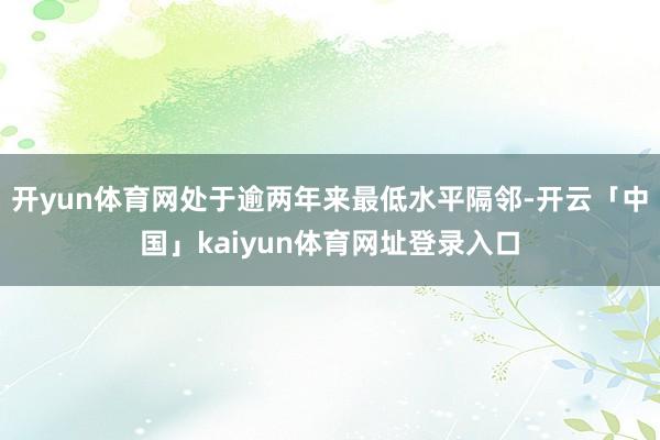 开yun体育网处于逾两年来最低水平隔邻-开云「中国」kaiyun体育网址登录入口