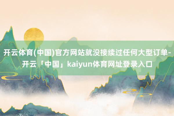 开云体育(中国)官方网站就没接续过任何大型订单-开云「中国」kaiyun体育网址登录入口