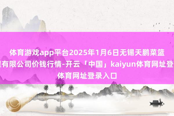 体育游戏app平台2025年1月6日无锡天鹏菜篮子工程有限公司价钱行情-开云「中国」kaiyun体育网址登录入口