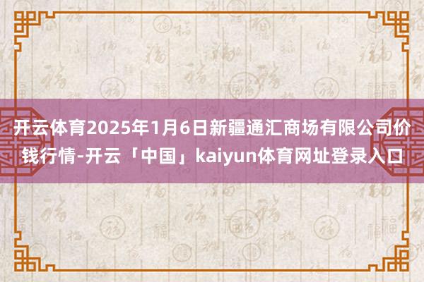 开云体育2025年1月6日新疆通汇商场有限公司价钱行情-开云「中国」kaiyun体育网址登录入口