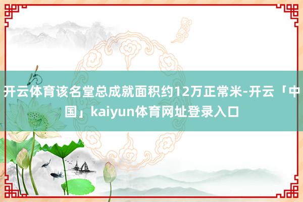 开云体育该名堂总成就面积约12万正常米-开云「中国」kaiyun体育网址登录入口