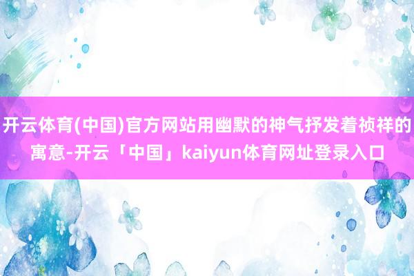 开云体育(中国)官方网站用幽默的神气抒发着祯祥的寓意-开云「中国」kaiyun体育网址登录入口