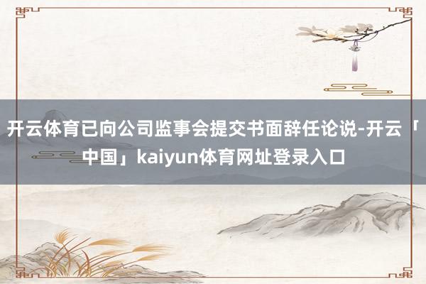 开云体育已向公司监事会提交书面辞任论说-开云「中国」kaiyun体育网址登录入口