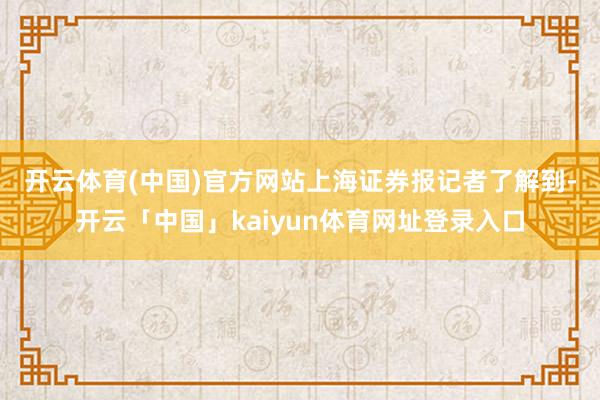 开云体育(中国)官方网站　　上海证券报记者了解到-开云「中国」kaiyun体育网址登录入口