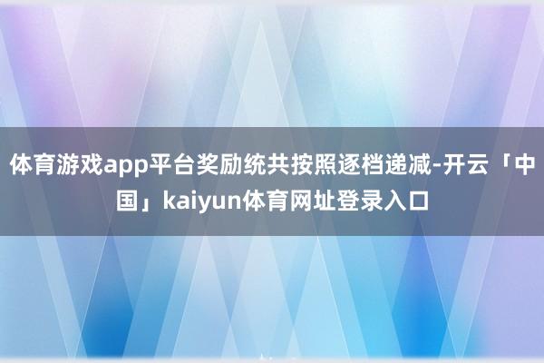 体育游戏app平台奖励统共按照逐档递减-开云「中国」kaiyun体育网址登录入口