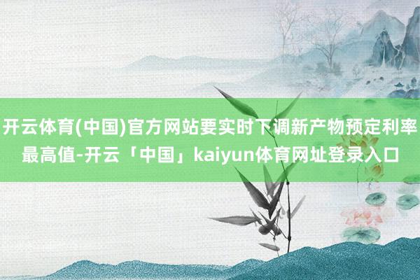 开云体育(中国)官方网站要实时下调新产物预定利率最高值-开云「中国」kaiyun体育网址登录入口