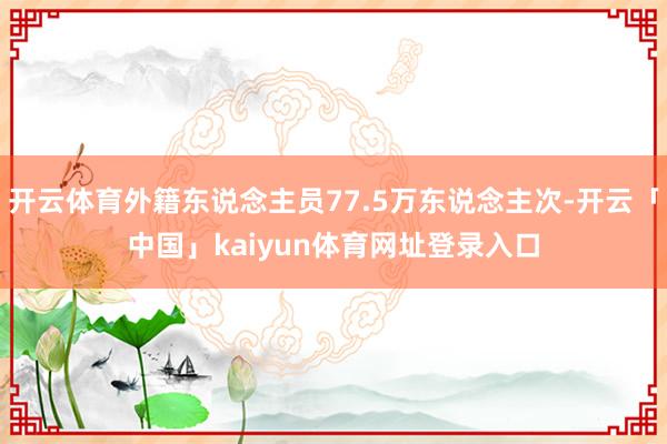 开云体育外籍东说念主员77.5万东说念主次-开云「中国」kaiyun体育网址登录入口