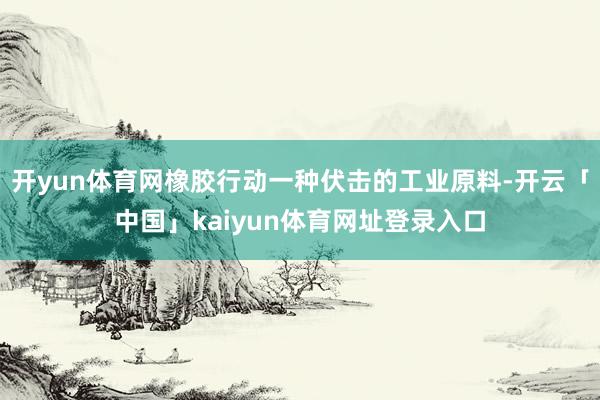 开yun体育网橡胶行动一种伏击的工业原料-开云「中国」kaiyun体育网址登录入口