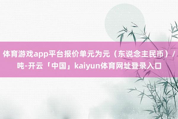 体育游戏app平台报价单元为元（东说念主民币）/吨-开云「中国」kaiyun体育网址登录入口