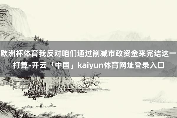 欧洲杯体育我反对咱们通过削减市政资金来完结这一打算-开云「中国」kaiyun体育网址登录入口