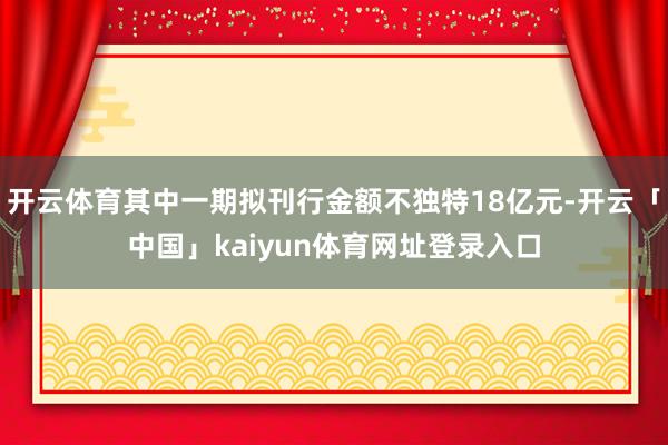 开云体育其中一期拟刊行金额不独特18亿元-开云「中国」kaiyun体育网址登录入口