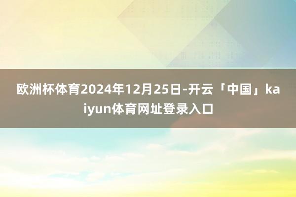 欧洲杯体育　　2024年12月25日-开云「中国」kaiyun体育网址登录入口