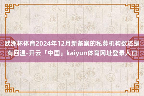 欧洲杯体育2024年12月新备案的私募机构数还是有回温-开云「中国」kaiyun体育网址登录入口